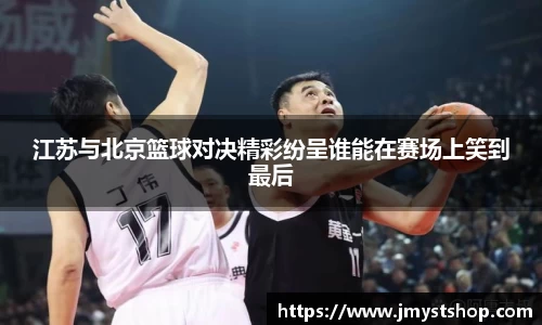 江苏与北京篮球对决精彩纷呈谁能在赛场上笑到最后